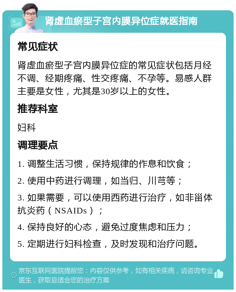 肾虚血瘀型子宫内膜异位症就医指南 常见症状 肾虚血瘀型子宫内膜异位症的常见症状包括月经不调、经期疼痛、性交疼痛、不孕等。易感人群主要是女性，尤其是30岁以上的女性。 推荐科室 妇科 调理要点 1. 调整生活习惯，保持规律的作息和饮食； 2. 使用中药进行调理，如当归、川芎等； 3. 如果需要，可以使用西药进行治疗，如非甾体抗炎药（NSAIDs）； 4. 保持良好的心态，避免过度焦虑和压力； 5. 定期进行妇科检查，及时发现和治疗问题。