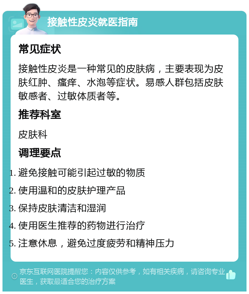 接触性皮炎就医指南 常见症状 接触性皮炎是一种常见的皮肤病，主要表现为皮肤红肿、瘙痒、水泡等症状。易感人群包括皮肤敏感者、过敏体质者等。 推荐科室 皮肤科 调理要点 避免接触可能引起过敏的物质 使用温和的皮肤护理产品 保持皮肤清洁和湿润 使用医生推荐的药物进行治疗 注意休息，避免过度疲劳和精神压力