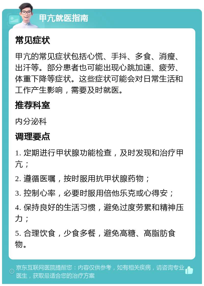 甲亢就医指南 常见症状 甲亢的常见症状包括心慌、手抖、多食、消瘦、出汗等。部分患者也可能出现心跳加速、疲劳、体重下降等症状。这些症状可能会对日常生活和工作产生影响，需要及时就医。 推荐科室 内分泌科 调理要点 1. 定期进行甲状腺功能检查，及时发现和治疗甲亢； 2. 遵循医嘱，按时服用抗甲状腺药物； 3. 控制心率，必要时服用倍他乐克或心得安； 4. 保持良好的生活习惯，避免过度劳累和精神压力； 5. 合理饮食，少食多餐，避免高糖、高脂肪食物。