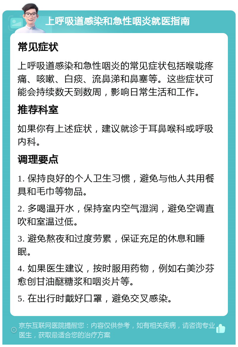 上呼吸道感染和急性咽炎就医指南 常见症状 上呼吸道感染和急性咽炎的常见症状包括喉咙疼痛、咳嗽、白痰、流鼻涕和鼻塞等。这些症状可能会持续数天到数周，影响日常生活和工作。 推荐科室 如果你有上述症状，建议就诊于耳鼻喉科或呼吸内科。 调理要点 1. 保持良好的个人卫生习惯，避免与他人共用餐具和毛巾等物品。 2. 多喝温开水，保持室内空气湿润，避免空调直吹和室温过低。 3. 避免熬夜和过度劳累，保证充足的休息和睡眠。 4. 如果医生建议，按时服用药物，例如右美沙芬愈创甘油醚糖浆和咽炎片等。 5. 在出行时戴好口罩，避免交叉感染。