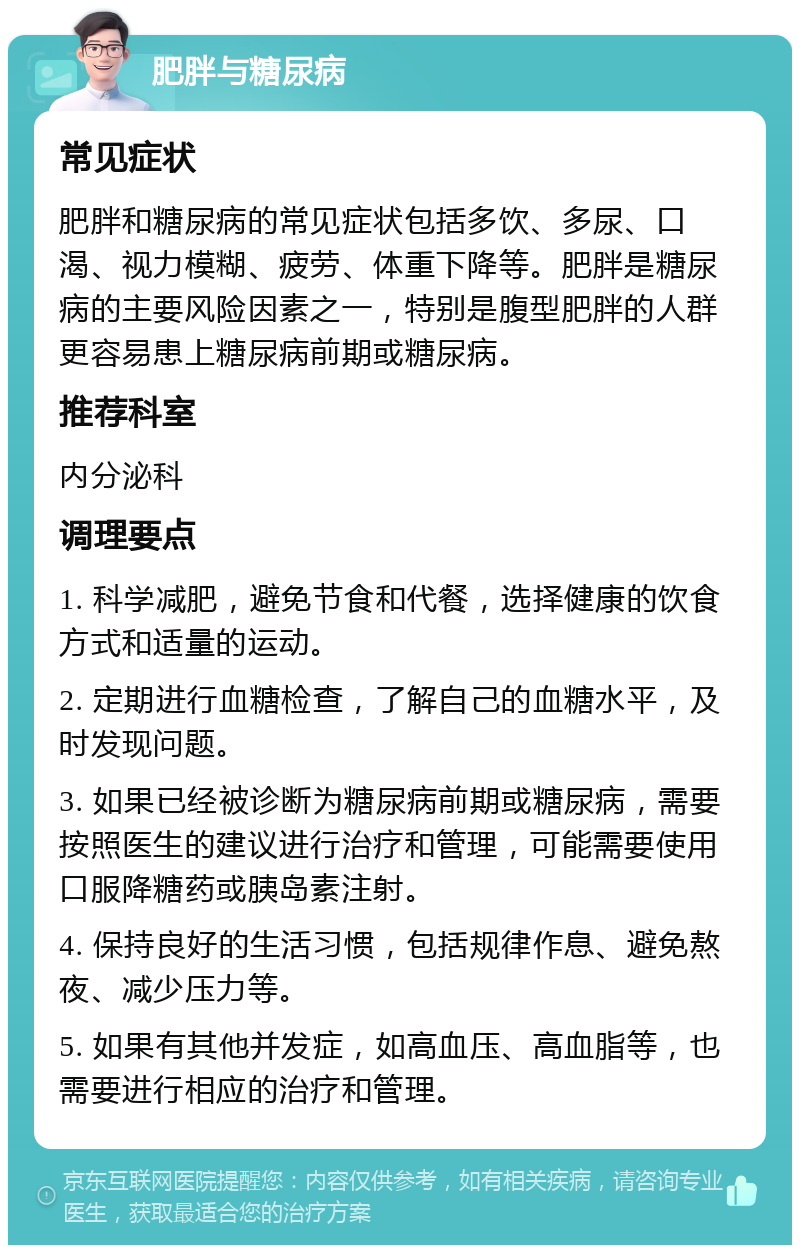 肥胖与糖尿病 常见症状 肥胖和糖尿病的常见症状包括多饮、多尿、口渴、视力模糊、疲劳、体重下降等。肥胖是糖尿病的主要风险因素之一，特别是腹型肥胖的人群更容易患上糖尿病前期或糖尿病。 推荐科室 内分泌科 调理要点 1. 科学减肥，避免节食和代餐，选择健康的饮食方式和适量的运动。 2. 定期进行血糖检查，了解自己的血糖水平，及时发现问题。 3. 如果已经被诊断为糖尿病前期或糖尿病，需要按照医生的建议进行治疗和管理，可能需要使用口服降糖药或胰岛素注射。 4. 保持良好的生活习惯，包括规律作息、避免熬夜、减少压力等。 5. 如果有其他并发症，如高血压、高血脂等，也需要进行相应的治疗和管理。