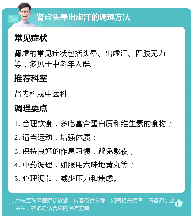 肾虚头晕出虚汗的调理方法 常见症状 肾虚的常见症状包括头晕、出虚汗、四肢无力等，多见于中老年人群。 推荐科室 肾内科或中医科 调理要点 1. 合理饮食，多吃富含蛋白质和维生素的食物； 2. 适当运动，增强体质； 3. 保持良好的作息习惯，避免熬夜； 4. 中药调理，如服用六味地黄丸等； 5. 心理调节，减少压力和焦虑。