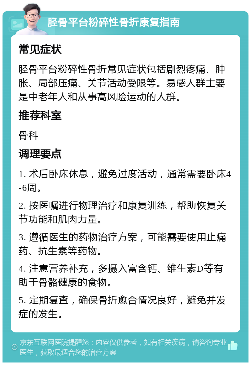 胫骨平台粉碎性骨折康复指南 常见症状 胫骨平台粉碎性骨折常见症状包括剧烈疼痛、肿胀、局部压痛、关节活动受限等。易感人群主要是中老年人和从事高风险运动的人群。 推荐科室 骨科 调理要点 1. 术后卧床休息，避免过度活动，通常需要卧床4-6周。 2. 按医嘱进行物理治疗和康复训练，帮助恢复关节功能和肌肉力量。 3. 遵循医生的药物治疗方案，可能需要使用止痛药、抗生素等药物。 4. 注意营养补充，多摄入富含钙、维生素D等有助于骨骼健康的食物。 5. 定期复查，确保骨折愈合情况良好，避免并发症的发生。