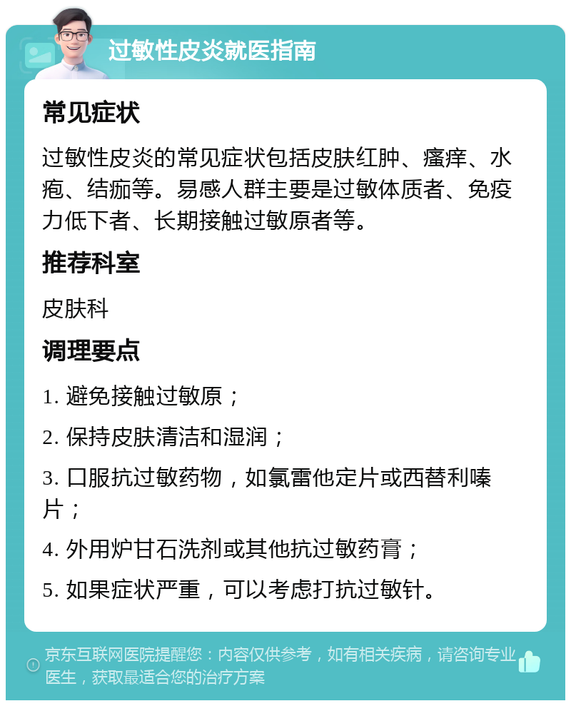 过敏性皮炎就医指南 常见症状 过敏性皮炎的常见症状包括皮肤红肿、瘙痒、水疱、结痂等。易感人群主要是过敏体质者、免疫力低下者、长期接触过敏原者等。 推荐科室 皮肤科 调理要点 1. 避免接触过敏原； 2. 保持皮肤清洁和湿润； 3. 口服抗过敏药物，如氯雷他定片或西替利嗪片； 4. 外用炉甘石洗剂或其他抗过敏药膏； 5. 如果症状严重，可以考虑打抗过敏针。