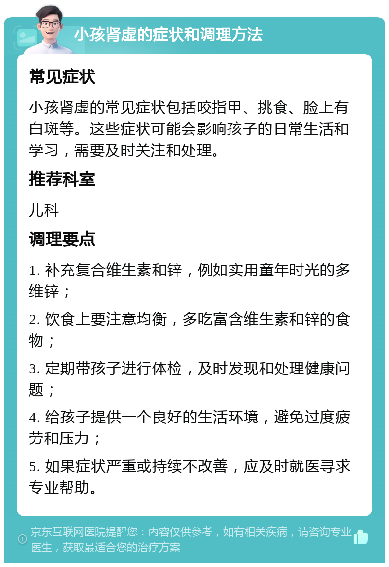 小孩肾虚的症状和调理方法 常见症状 小孩肾虚的常见症状包括咬指甲、挑食、脸上有白斑等。这些症状可能会影响孩子的日常生活和学习，需要及时关注和处理。 推荐科室 儿科 调理要点 1. 补充复合维生素和锌，例如实用童年时光的多维锌； 2. 饮食上要注意均衡，多吃富含维生素和锌的食物； 3. 定期带孩子进行体检，及时发现和处理健康问题； 4. 给孩子提供一个良好的生活环境，避免过度疲劳和压力； 5. 如果症状严重或持续不改善，应及时就医寻求专业帮助。