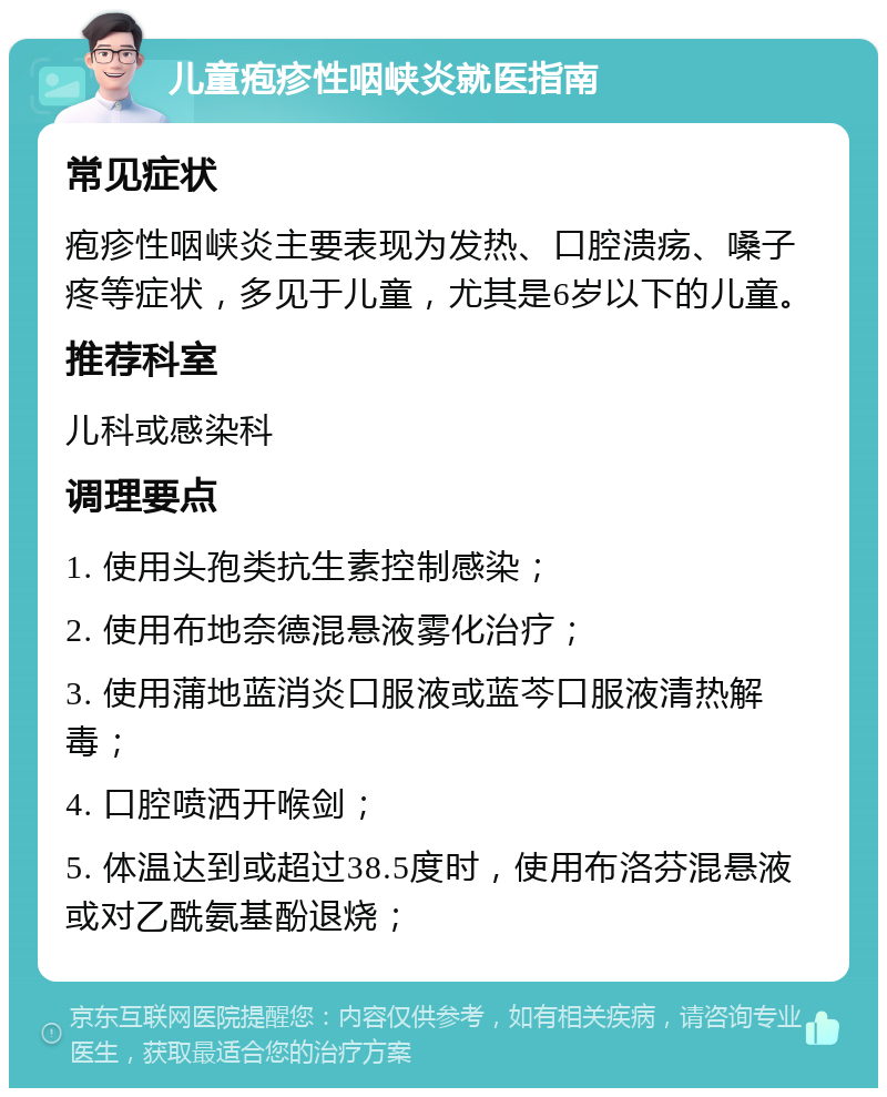 儿童疱疹性咽峡炎就医指南 常见症状 疱疹性咽峡炎主要表现为发热、口腔溃疡、嗓子疼等症状，多见于儿童，尤其是6岁以下的儿童。 推荐科室 儿科或感染科 调理要点 1. 使用头孢类抗生素控制感染； 2. 使用布地奈德混悬液雾化治疗； 3. 使用蒲地蓝消炎口服液或蓝芩口服液清热解毒； 4. 口腔喷洒开喉剑； 5. 体温达到或超过38.5度时，使用布洛芬混悬液或对乙酰氨基酚退烧；