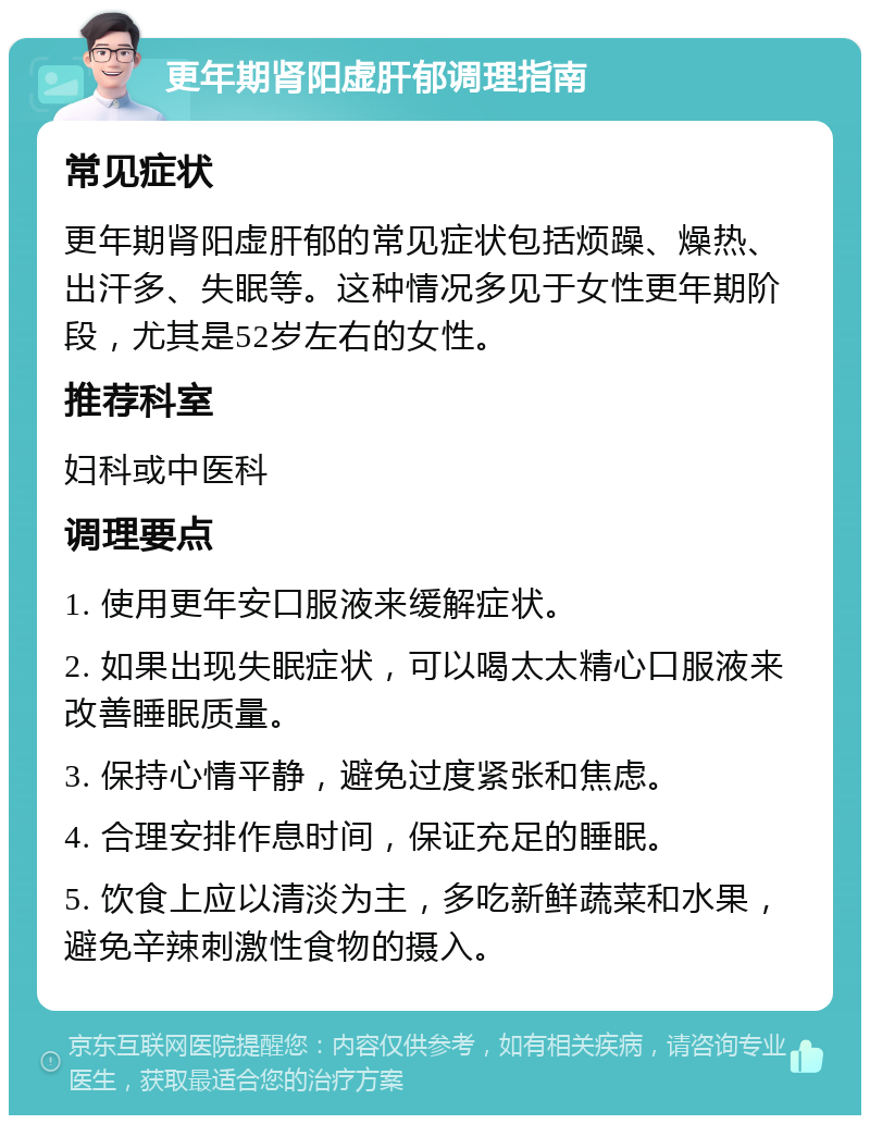 更年期肾阳虚肝郁调理指南 常见症状 更年期肾阳虚肝郁的常见症状包括烦躁、燥热、出汗多、失眠等。这种情况多见于女性更年期阶段，尤其是52岁左右的女性。 推荐科室 妇科或中医科 调理要点 1. 使用更年安口服液来缓解症状。 2. 如果出现失眠症状，可以喝太太精心口服液来改善睡眠质量。 3. 保持心情平静，避免过度紧张和焦虑。 4. 合理安排作息时间，保证充足的睡眠。 5. 饮食上应以清淡为主，多吃新鲜蔬菜和水果，避免辛辣刺激性食物的摄入。