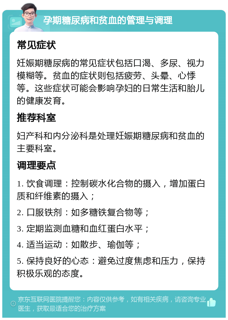 孕期糖尿病和贫血的管理与调理 常见症状 妊娠期糖尿病的常见症状包括口渴、多尿、视力模糊等。贫血的症状则包括疲劳、头晕、心悸等。这些症状可能会影响孕妇的日常生活和胎儿的健康发育。 推荐科室 妇产科和内分泌科是处理妊娠期糖尿病和贫血的主要科室。 调理要点 1. 饮食调理：控制碳水化合物的摄入，增加蛋白质和纤维素的摄入； 2. 口服铁剂：如多糖铁复合物等； 3. 定期监测血糖和血红蛋白水平； 4. 适当运动：如散步、瑜伽等； 5. 保持良好的心态：避免过度焦虑和压力，保持积极乐观的态度。