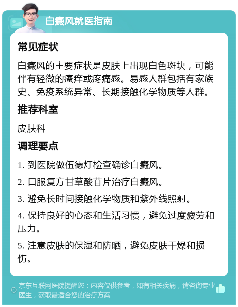 白癜风就医指南 常见症状 白癜风的主要症状是皮肤上出现白色斑块，可能伴有轻微的瘙痒或疼痛感。易感人群包括有家族史、免疫系统异常、长期接触化学物质等人群。 推荐科室 皮肤科 调理要点 1. 到医院做伍德灯检查确诊白癜风。 2. 口服复方甘草酸苷片治疗白癜风。 3. 避免长时间接触化学物质和紫外线照射。 4. 保持良好的心态和生活习惯，避免过度疲劳和压力。 5. 注意皮肤的保湿和防晒，避免皮肤干燥和损伤。