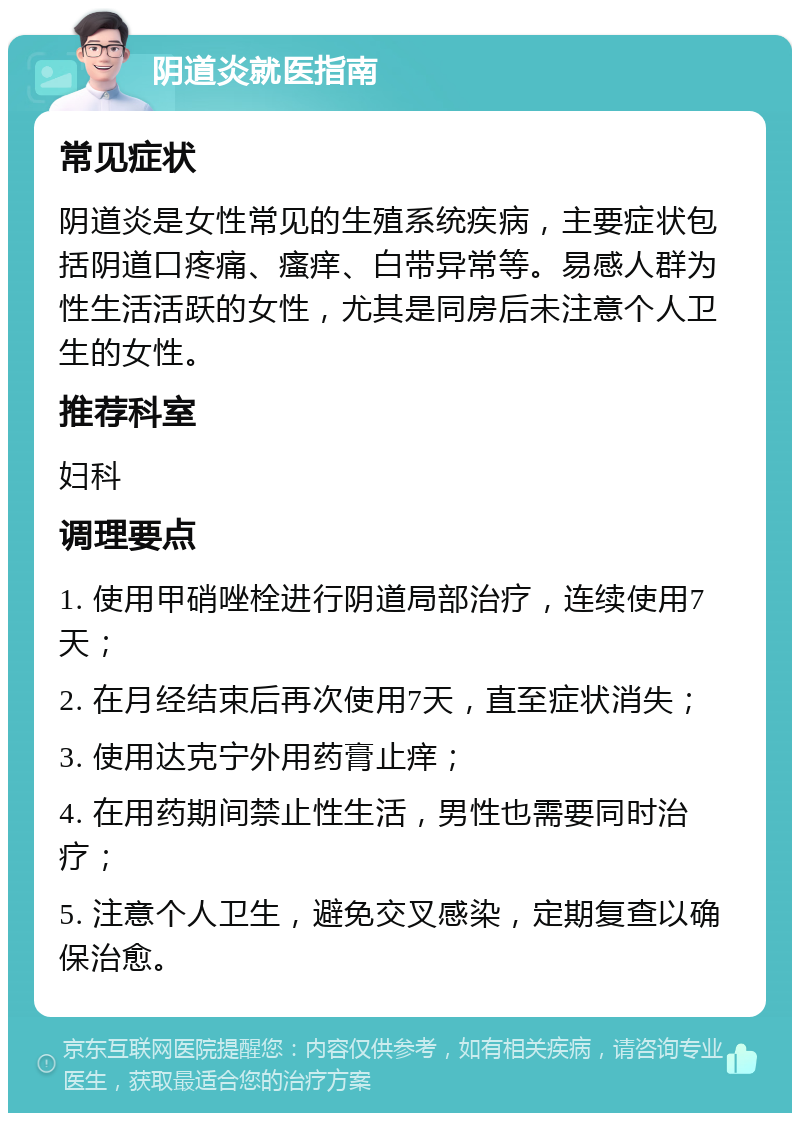 阴道炎就医指南 常见症状 阴道炎是女性常见的生殖系统疾病，主要症状包括阴道口疼痛、瘙痒、白带异常等。易感人群为性生活活跃的女性，尤其是同房后未注意个人卫生的女性。 推荐科室 妇科 调理要点 1. 使用甲硝唑栓进行阴道局部治疗，连续使用7天； 2. 在月经结束后再次使用7天，直至症状消失； 3. 使用达克宁外用药膏止痒； 4. 在用药期间禁止性生活，男性也需要同时治疗； 5. 注意个人卫生，避免交叉感染，定期复查以确保治愈。