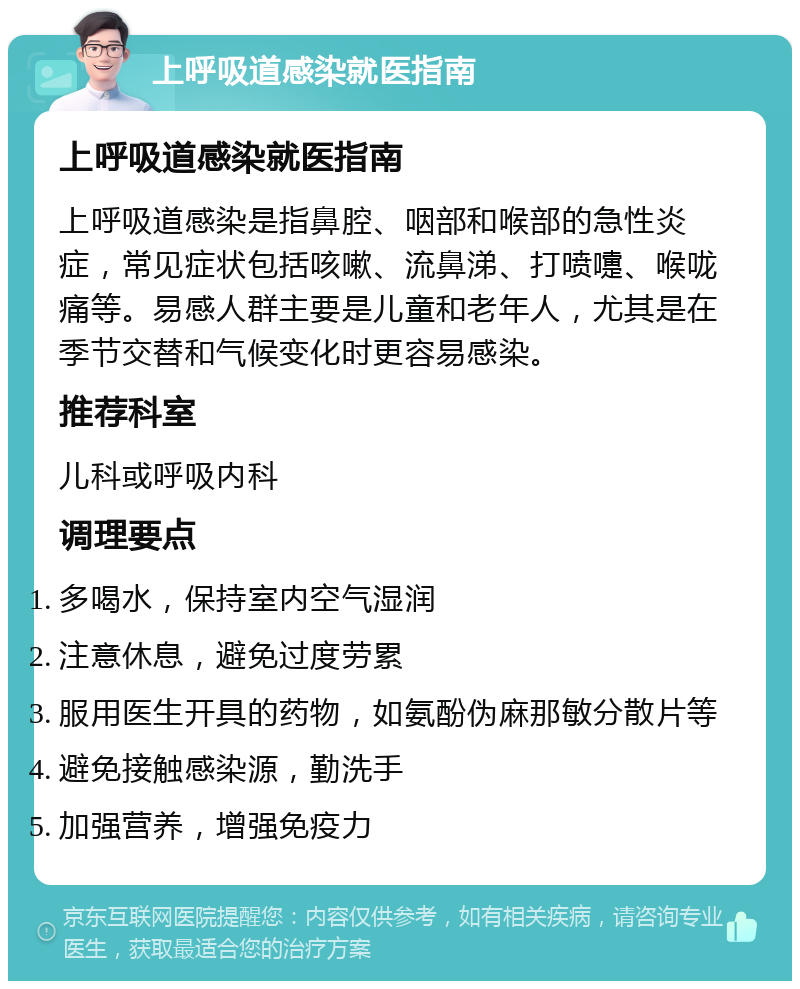 上呼吸道感染就医指南 上呼吸道感染就医指南 上呼吸道感染是指鼻腔、咽部和喉部的急性炎症，常见症状包括咳嗽、流鼻涕、打喷嚏、喉咙痛等。易感人群主要是儿童和老年人，尤其是在季节交替和气候变化时更容易感染。 推荐科室 儿科或呼吸内科 调理要点 多喝水，保持室内空气湿润 注意休息，避免过度劳累 服用医生开具的药物，如氨酚伪麻那敏分散片等 避免接触感染源，勤洗手 加强营养，增强免疫力