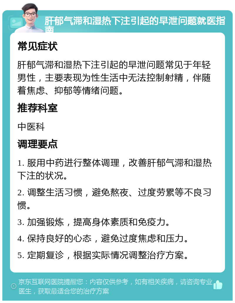 肝郁气滞和湿热下注引起的早泄问题就医指南 常见症状 肝郁气滞和湿热下注引起的早泄问题常见于年轻男性，主要表现为性生活中无法控制射精，伴随着焦虑、抑郁等情绪问题。 推荐科室 中医科 调理要点 1. 服用中药进行整体调理，改善肝郁气滞和湿热下注的状况。 2. 调整生活习惯，避免熬夜、过度劳累等不良习惯。 3. 加强锻炼，提高身体素质和免疫力。 4. 保持良好的心态，避免过度焦虑和压力。 5. 定期复诊，根据实际情况调整治疗方案。