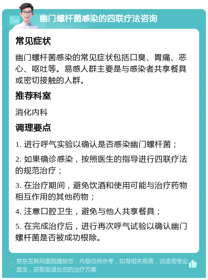 幽门螺杆菌感染的四联疗法咨询 常见症状 幽门螺杆菌感染的常见症状包括口臭、胃痛、恶心、呕吐等。易感人群主要是与感染者共享餐具或密切接触的人群。 推荐科室 消化内科 调理要点 1. 进行呼气实验以确认是否感染幽门螺杆菌； 2. 如果确诊感染，按照医生的指导进行四联疗法的规范治疗； 3. 在治疗期间，避免饮酒和使用可能与治疗药物相互作用的其他药物； 4. 注意口腔卫生，避免与他人共享餐具； 5. 在完成治疗后，进行再次呼气试验以确认幽门螺杆菌是否被成功根除。