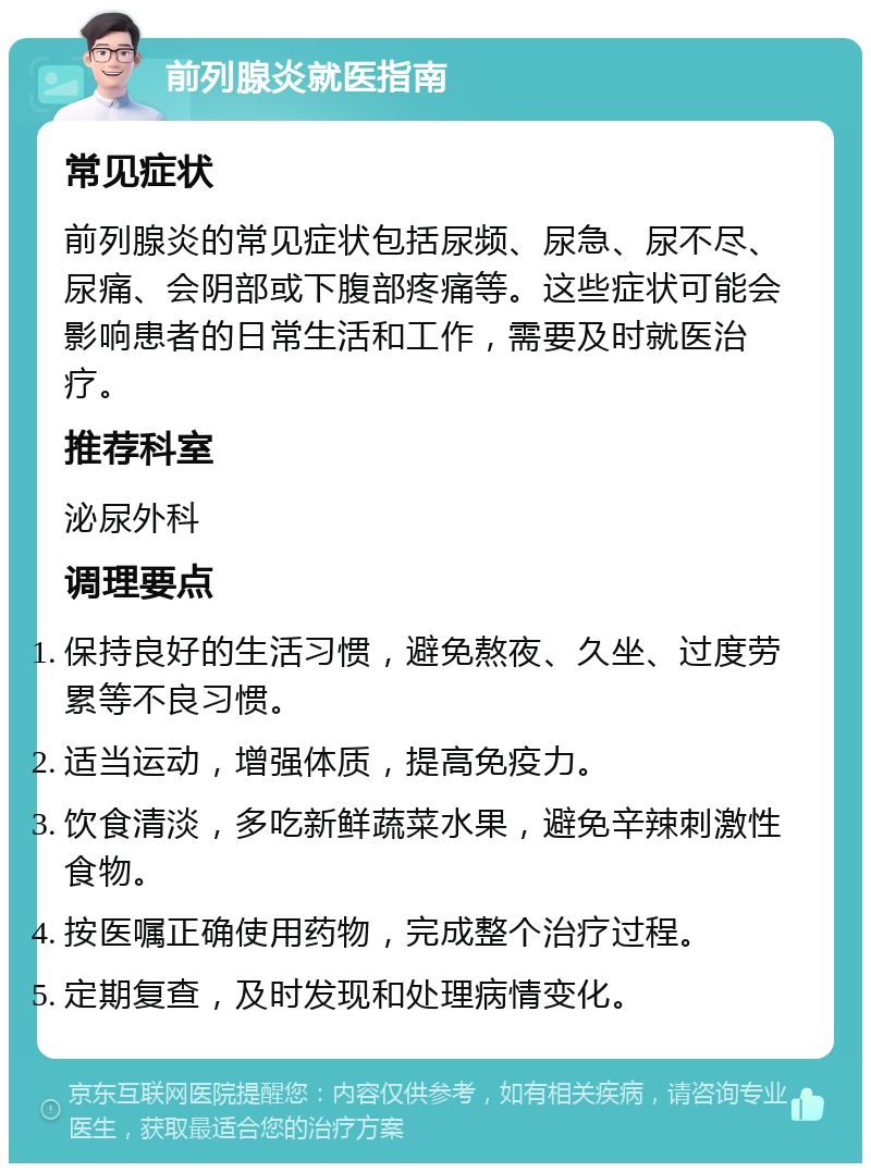 前列腺炎就医指南 常见症状 前列腺炎的常见症状包括尿频、尿急、尿不尽、尿痛、会阴部或下腹部疼痛等。这些症状可能会影响患者的日常生活和工作，需要及时就医治疗。 推荐科室 泌尿外科 调理要点 保持良好的生活习惯，避免熬夜、久坐、过度劳累等不良习惯。 适当运动，增强体质，提高免疫力。 饮食清淡，多吃新鲜蔬菜水果，避免辛辣刺激性食物。 按医嘱正确使用药物，完成整个治疗过程。 定期复查，及时发现和处理病情变化。