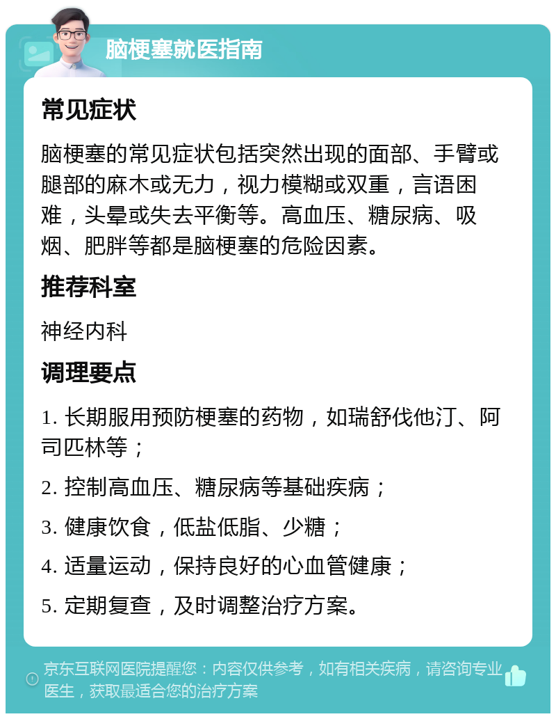 脑梗塞就医指南 常见症状 脑梗塞的常见症状包括突然出现的面部、手臂或腿部的麻木或无力，视力模糊或双重，言语困难，头晕或失去平衡等。高血压、糖尿病、吸烟、肥胖等都是脑梗塞的危险因素。 推荐科室 神经内科 调理要点 1. 长期服用预防梗塞的药物，如瑞舒伐他汀、阿司匹林等； 2. 控制高血压、糖尿病等基础疾病； 3. 健康饮食，低盐低脂、少糖； 4. 适量运动，保持良好的心血管健康； 5. 定期复查，及时调整治疗方案。