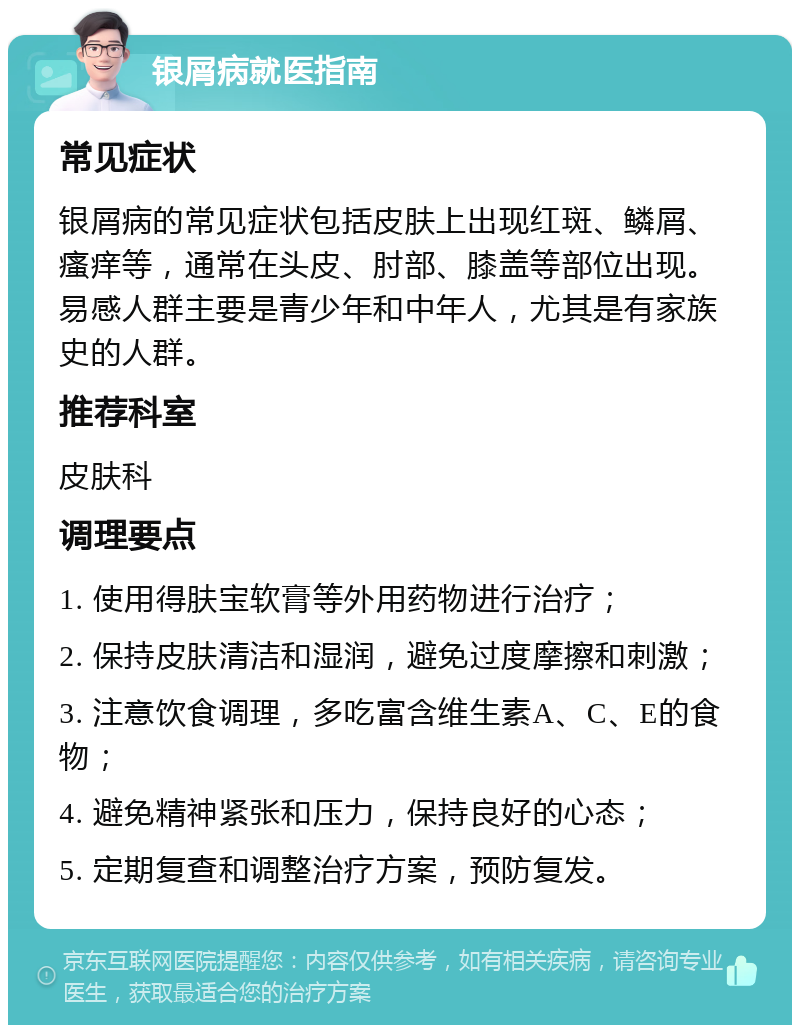 银屑病就医指南 常见症状 银屑病的常见症状包括皮肤上出现红斑、鳞屑、瘙痒等，通常在头皮、肘部、膝盖等部位出现。易感人群主要是青少年和中年人，尤其是有家族史的人群。 推荐科室 皮肤科 调理要点 1. 使用得肤宝软膏等外用药物进行治疗； 2. 保持皮肤清洁和湿润，避免过度摩擦和刺激； 3. 注意饮食调理，多吃富含维生素A、C、E的食物； 4. 避免精神紧张和压力，保持良好的心态； 5. 定期复查和调整治疗方案，预防复发。