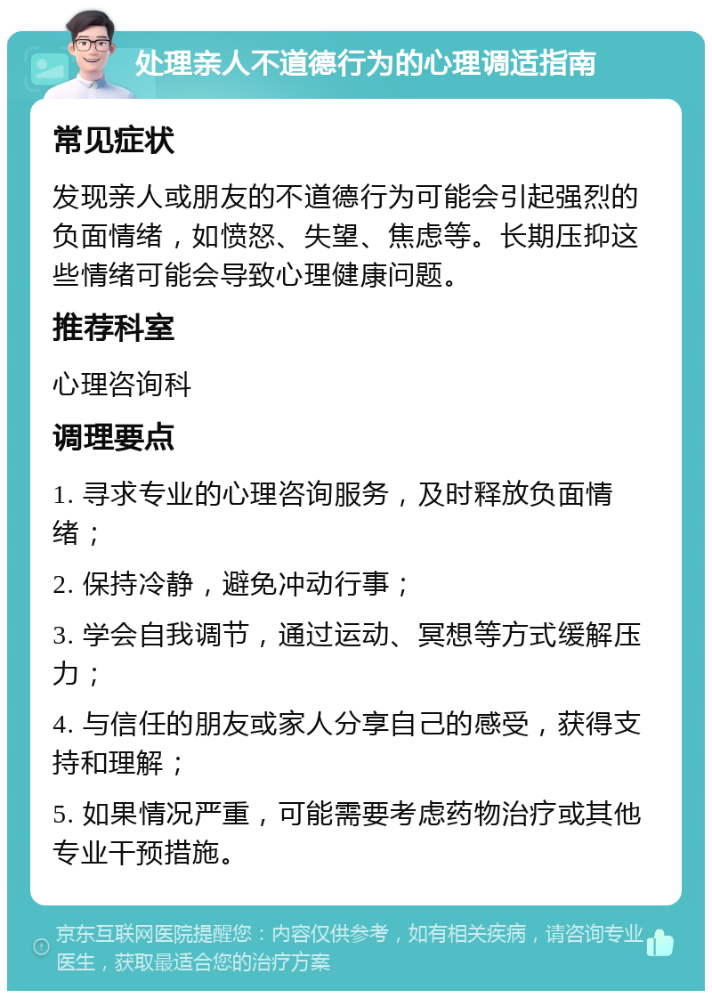 处理亲人不道德行为的心理调适指南 常见症状 发现亲人或朋友的不道德行为可能会引起强烈的负面情绪，如愤怒、失望、焦虑等。长期压抑这些情绪可能会导致心理健康问题。 推荐科室 心理咨询科 调理要点 1. 寻求专业的心理咨询服务，及时释放负面情绪； 2. 保持冷静，避免冲动行事； 3. 学会自我调节，通过运动、冥想等方式缓解压力； 4. 与信任的朋友或家人分享自己的感受，获得支持和理解； 5. 如果情况严重，可能需要考虑药物治疗或其他专业干预措施。