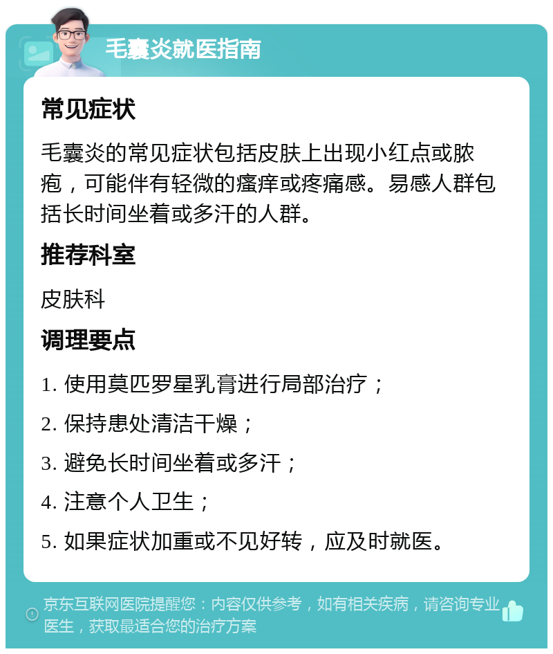 毛囊炎就医指南 常见症状 毛囊炎的常见症状包括皮肤上出现小红点或脓疱，可能伴有轻微的瘙痒或疼痛感。易感人群包括长时间坐着或多汗的人群。 推荐科室 皮肤科 调理要点 1. 使用莫匹罗星乳膏进行局部治疗； 2. 保持患处清洁干燥； 3. 避免长时间坐着或多汗； 4. 注意个人卫生； 5. 如果症状加重或不见好转，应及时就医。