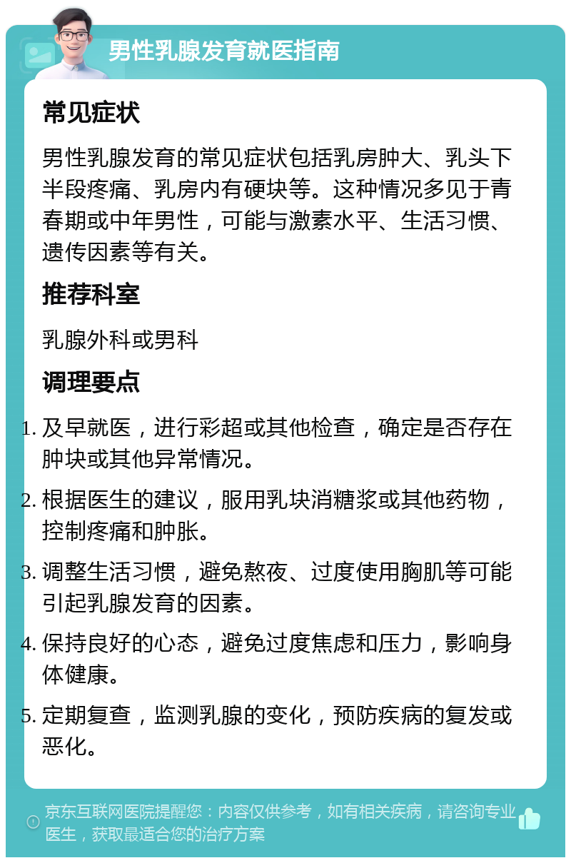 男性乳腺发育就医指南 常见症状 男性乳腺发育的常见症状包括乳房肿大、乳头下半段疼痛、乳房内有硬块等。这种情况多见于青春期或中年男性，可能与激素水平、生活习惯、遗传因素等有关。 推荐科室 乳腺外科或男科 调理要点 及早就医，进行彩超或其他检查，确定是否存在肿块或其他异常情况。 根据医生的建议，服用乳块消糖浆或其他药物，控制疼痛和肿胀。 调整生活习惯，避免熬夜、过度使用胸肌等可能引起乳腺发育的因素。 保持良好的心态，避免过度焦虑和压力，影响身体健康。 定期复查，监测乳腺的变化，预防疾病的复发或恶化。