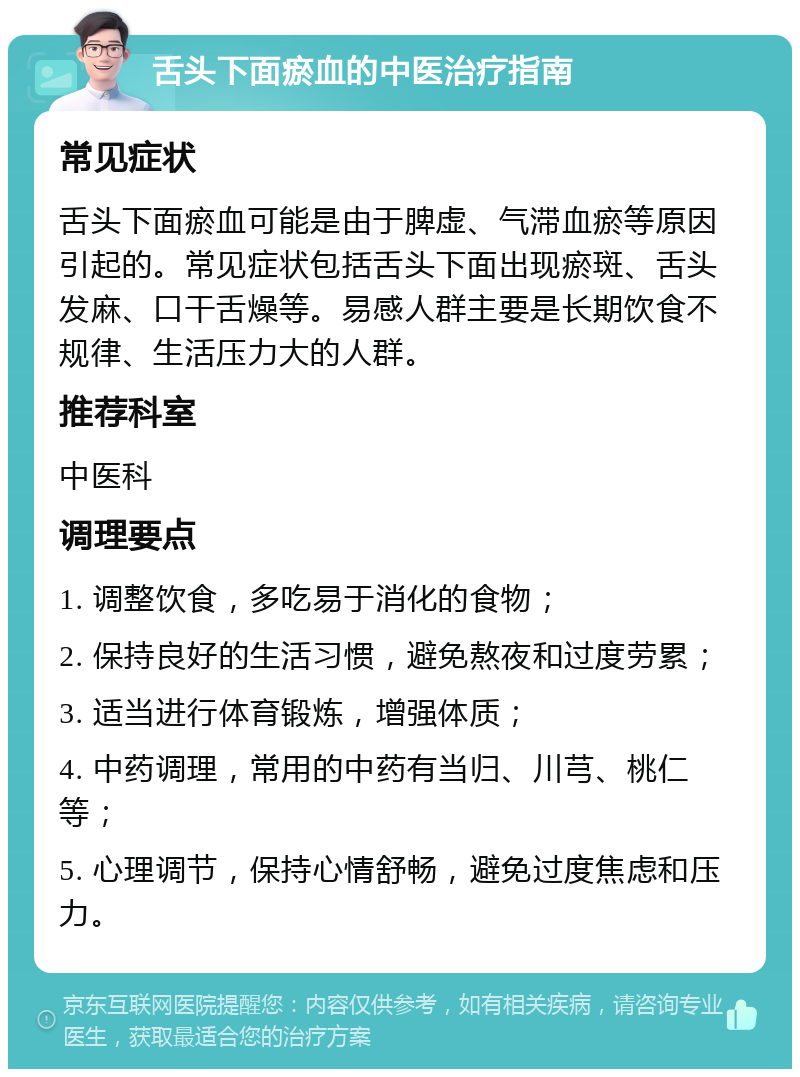 舌头下面瘀血的中医治疗指南 常见症状 舌头下面瘀血可能是由于脾虚、气滞血瘀等原因引起的。常见症状包括舌头下面出现瘀斑、舌头发麻、口干舌燥等。易感人群主要是长期饮食不规律、生活压力大的人群。 推荐科室 中医科 调理要点 1. 调整饮食，多吃易于消化的食物； 2. 保持良好的生活习惯，避免熬夜和过度劳累； 3. 适当进行体育锻炼，增强体质； 4. 中药调理，常用的中药有当归、川芎、桃仁等； 5. 心理调节，保持心情舒畅，避免过度焦虑和压力。