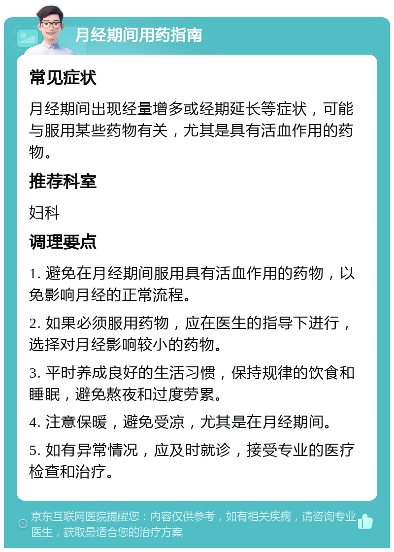 月经期间用药指南 常见症状 月经期间出现经量增多或经期延长等症状，可能与服用某些药物有关，尤其是具有活血作用的药物。 推荐科室 妇科 调理要点 1. 避免在月经期间服用具有活血作用的药物，以免影响月经的正常流程。 2. 如果必须服用药物，应在医生的指导下进行，选择对月经影响较小的药物。 3. 平时养成良好的生活习惯，保持规律的饮食和睡眠，避免熬夜和过度劳累。 4. 注意保暖，避免受凉，尤其是在月经期间。 5. 如有异常情况，应及时就诊，接受专业的医疗检查和治疗。