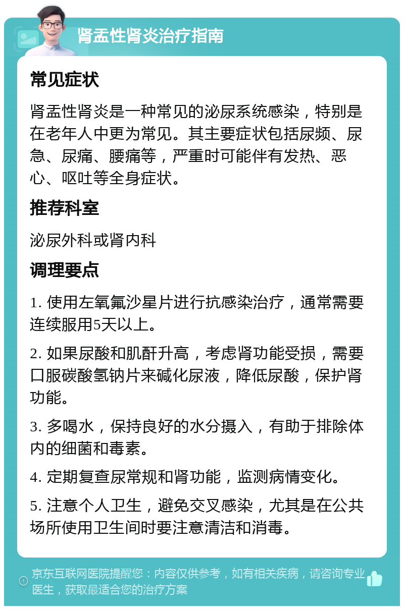 肾盂性肾炎治疗指南 常见症状 肾盂性肾炎是一种常见的泌尿系统感染，特别是在老年人中更为常见。其主要症状包括尿频、尿急、尿痛、腰痛等，严重时可能伴有发热、恶心、呕吐等全身症状。 推荐科室 泌尿外科或肾内科 调理要点 1. 使用左氧氟沙星片进行抗感染治疗，通常需要连续服用5天以上。 2. 如果尿酸和肌酐升高，考虑肾功能受损，需要口服碳酸氢钠片来碱化尿液，降低尿酸，保护肾功能。 3. 多喝水，保持良好的水分摄入，有助于排除体内的细菌和毒素。 4. 定期复查尿常规和肾功能，监测病情变化。 5. 注意个人卫生，避免交叉感染，尤其是在公共场所使用卫生间时要注意清洁和消毒。