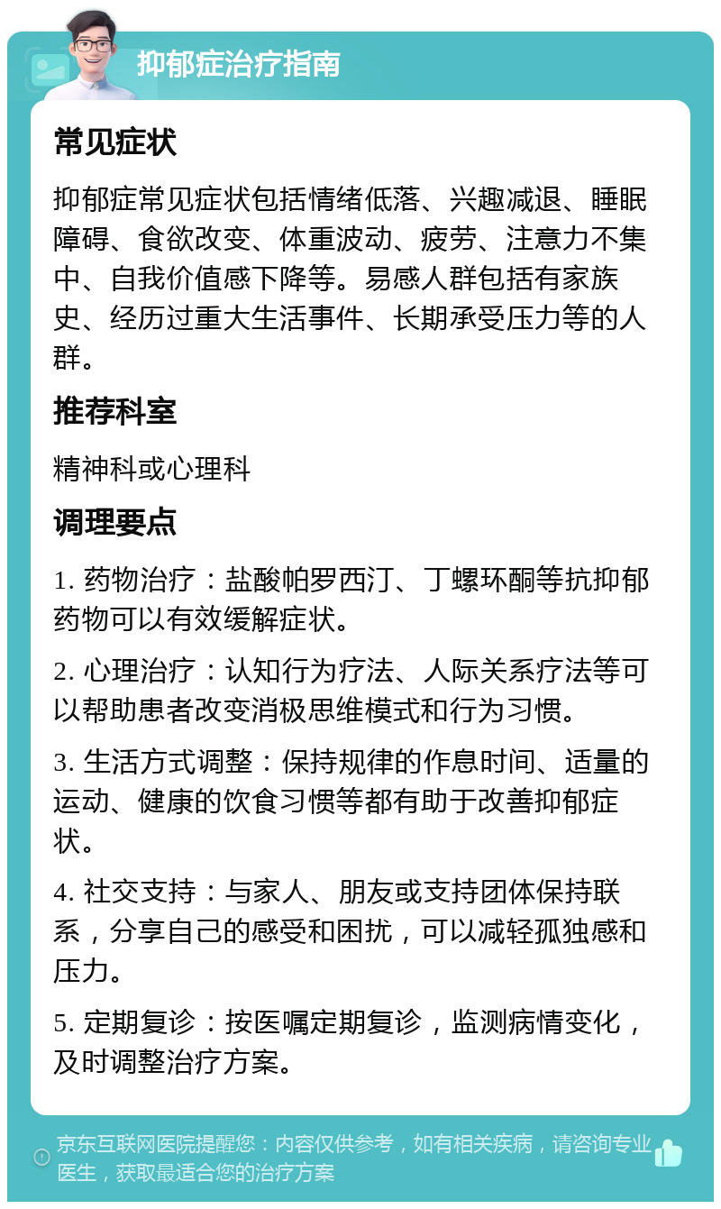 抑郁症治疗指南 常见症状 抑郁症常见症状包括情绪低落、兴趣减退、睡眠障碍、食欲改变、体重波动、疲劳、注意力不集中、自我价值感下降等。易感人群包括有家族史、经历过重大生活事件、长期承受压力等的人群。 推荐科室 精神科或心理科 调理要点 1. 药物治疗：盐酸帕罗西汀、丁螺环酮等抗抑郁药物可以有效缓解症状。 2. 心理治疗：认知行为疗法、人际关系疗法等可以帮助患者改变消极思维模式和行为习惯。 3. 生活方式调整：保持规律的作息时间、适量的运动、健康的饮食习惯等都有助于改善抑郁症状。 4. 社交支持：与家人、朋友或支持团体保持联系，分享自己的感受和困扰，可以减轻孤独感和压力。 5. 定期复诊：按医嘱定期复诊，监测病情变化，及时调整治疗方案。