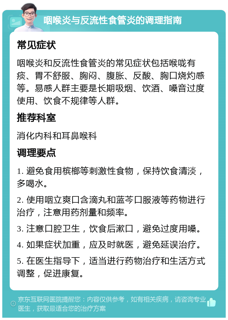 咽喉炎与反流性食管炎的调理指南 常见症状 咽喉炎和反流性食管炎的常见症状包括喉咙有痰、胃不舒服、胸闷、腹胀、反酸、胸口烧灼感等。易感人群主要是长期吸烟、饮酒、嗓音过度使用、饮食不规律等人群。 推荐科室 消化内科和耳鼻喉科 调理要点 1. 避免食用槟榔等刺激性食物，保持饮食清淡，多喝水。 2. 使用咽立爽口含滴丸和蓝芩口服液等药物进行治疗，注意用药剂量和频率。 3. 注意口腔卫生，饮食后漱口，避免过度用嗓。 4. 如果症状加重，应及时就医，避免延误治疗。 5. 在医生指导下，适当进行药物治疗和生活方式调整，促进康复。