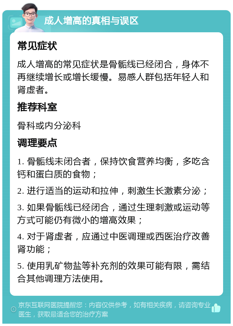 成人增高的真相与误区 常见症状 成人增高的常见症状是骨骺线已经闭合，身体不再继续增长或增长缓慢。易感人群包括年轻人和肾虚者。 推荐科室 骨科或内分泌科 调理要点 1. 骨骺线未闭合者，保持饮食营养均衡，多吃含钙和蛋白质的食物； 2. 进行适当的运动和拉伸，刺激生长激素分泌； 3. 如果骨骺线已经闭合，通过生理刺激或运动等方式可能仍有微小的增高效果； 4. 对于肾虚者，应通过中医调理或西医治疗改善肾功能； 5. 使用乳矿物盐等补充剂的效果可能有限，需结合其他调理方法使用。