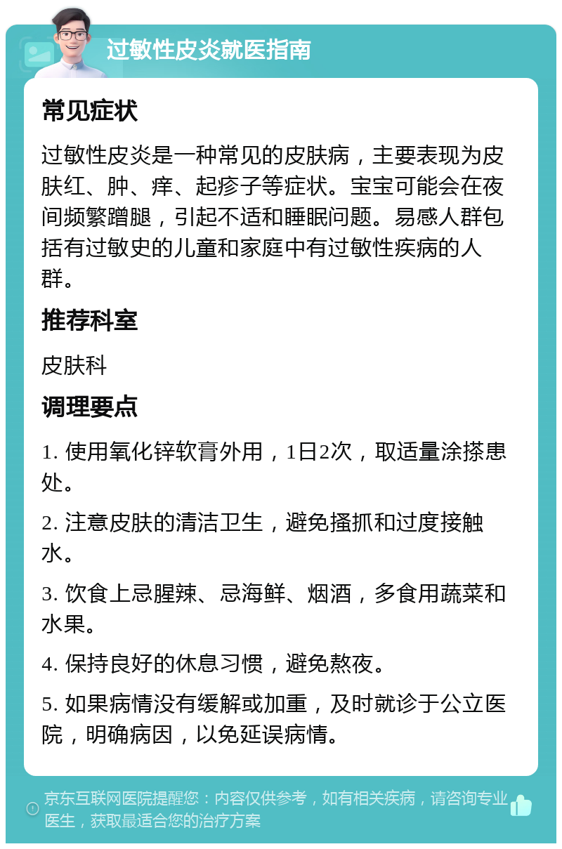 过敏性皮炎就医指南 常见症状 过敏性皮炎是一种常见的皮肤病，主要表现为皮肤红、肿、痒、起疹子等症状。宝宝可能会在夜间频繁蹭腿，引起不适和睡眠问题。易感人群包括有过敏史的儿童和家庭中有过敏性疾病的人群。 推荐科室 皮肤科 调理要点 1. 使用氧化锌软膏外用，1日2次，取适量涂搽患处。 2. 注意皮肤的清洁卫生，避免搔抓和过度接触水。 3. 饮食上忌腥辣、忌海鲜、烟酒，多食用蔬菜和水果。 4. 保持良好的休息习惯，避免熬夜。 5. 如果病情没有缓解或加重，及时就诊于公立医院，明确病因，以免延误病情。