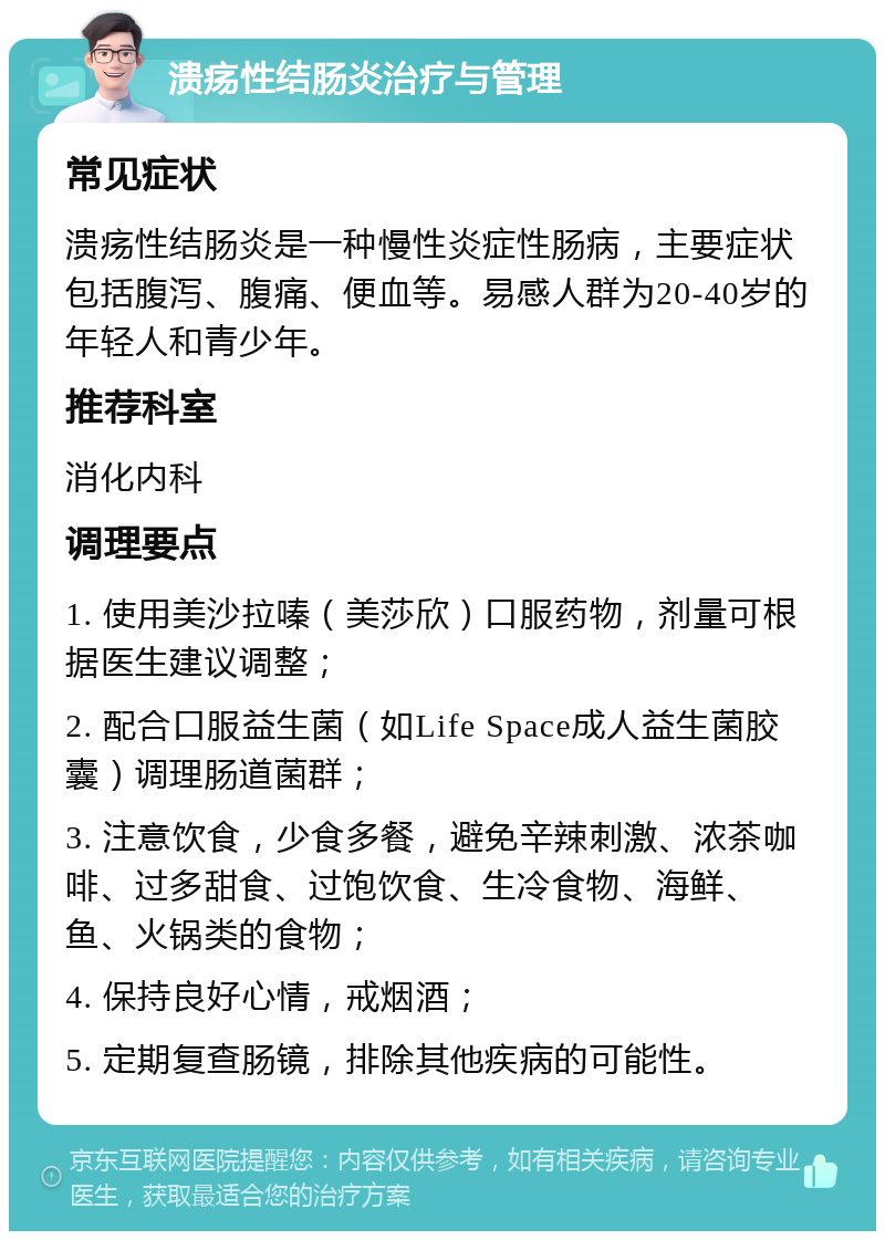 溃疡性结肠炎治疗与管理 常见症状 溃疡性结肠炎是一种慢性炎症性肠病，主要症状包括腹泻、腹痛、便血等。易感人群为20-40岁的年轻人和青少年。 推荐科室 消化内科 调理要点 1. 使用美沙拉嗪（美莎欣）口服药物，剂量可根据医生建议调整； 2. 配合口服益生菌（如Life Space成人益生菌胶囊）调理肠道菌群； 3. 注意饮食，少食多餐，避免辛辣刺激、浓茶咖啡、过多甜食、过饱饮食、生冷食物、海鲜、鱼、火锅类的食物； 4. 保持良好心情，戒烟酒； 5. 定期复查肠镜，排除其他疾病的可能性。