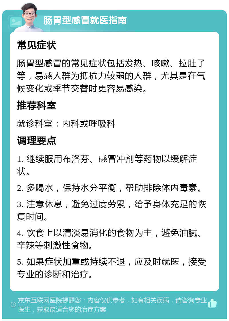 肠胃型感冒就医指南 常见症状 肠胃型感冒的常见症状包括发热、咳嗽、拉肚子等，易感人群为抵抗力较弱的人群，尤其是在气候变化或季节交替时更容易感染。 推荐科室 就诊科室：内科或呼吸科 调理要点 1. 继续服用布洛芬、感冒冲剂等药物以缓解症状。 2. 多喝水，保持水分平衡，帮助排除体内毒素。 3. 注意休息，避免过度劳累，给予身体充足的恢复时间。 4. 饮食上以清淡易消化的食物为主，避免油腻、辛辣等刺激性食物。 5. 如果症状加重或持续不退，应及时就医，接受专业的诊断和治疗。