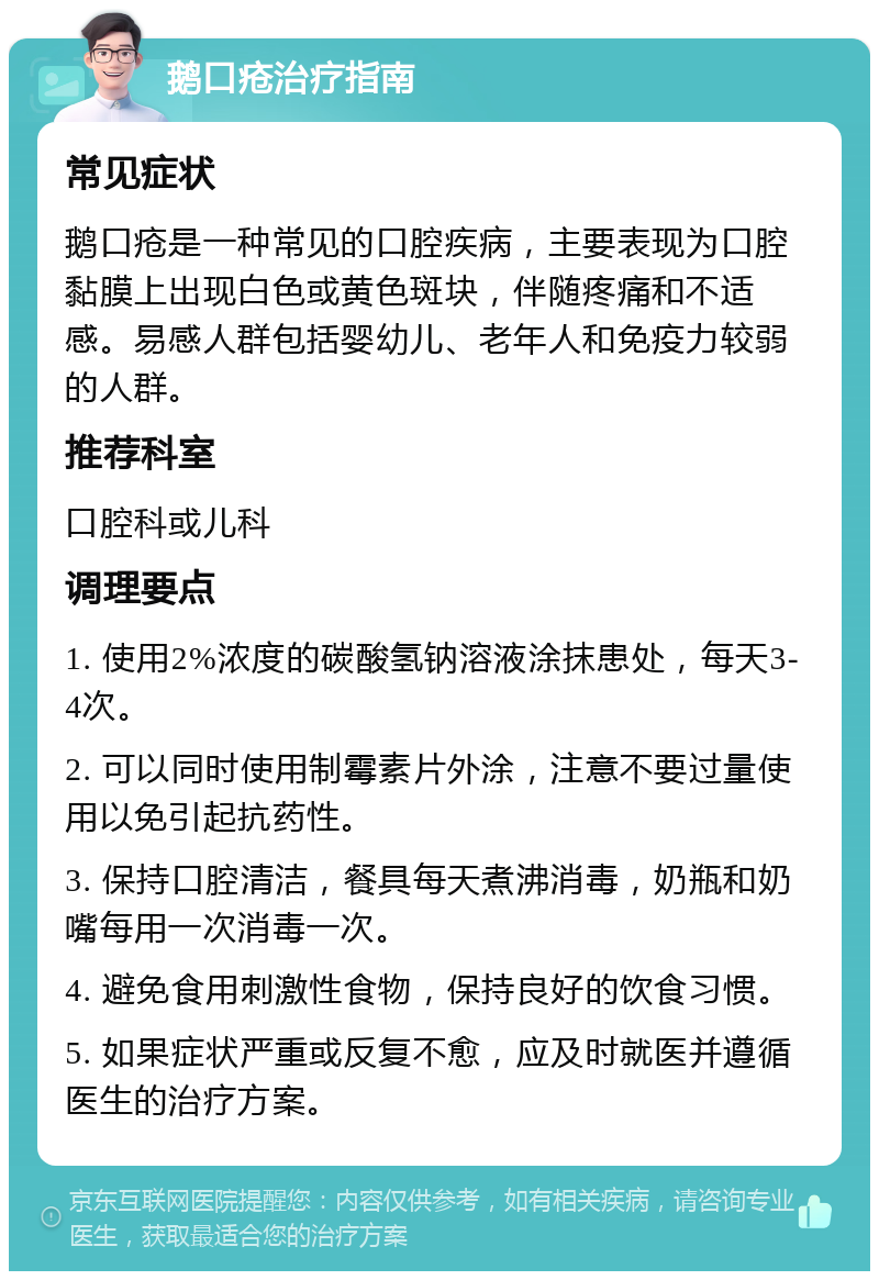 鹅口疮治疗指南 常见症状 鹅口疮是一种常见的口腔疾病，主要表现为口腔黏膜上出现白色或黄色斑块，伴随疼痛和不适感。易感人群包括婴幼儿、老年人和免疫力较弱的人群。 推荐科室 口腔科或儿科 调理要点 1. 使用2%浓度的碳酸氢钠溶液涂抹患处，每天3-4次。 2. 可以同时使用制霉素片外涂，注意不要过量使用以免引起抗药性。 3. 保持口腔清洁，餐具每天煮沸消毒，奶瓶和奶嘴每用一次消毒一次。 4. 避免食用刺激性食物，保持良好的饮食习惯。 5. 如果症状严重或反复不愈，应及时就医并遵循医生的治疗方案。