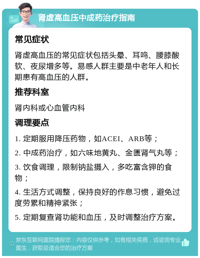 肾虚高血压中成药治疗指南 常见症状 肾虚高血压的常见症状包括头晕、耳鸣、腰膝酸软、夜尿增多等。易感人群主要是中老年人和长期患有高血压的人群。 推荐科室 肾内科或心血管内科 调理要点 1. 定期服用降压药物，如ACEI、ARB等； 2. 中成药治疗，如六味地黄丸、金匮肾气丸等； 3. 饮食调理，限制钠盐摄入，多吃富含钾的食物； 4. 生活方式调整，保持良好的作息习惯，避免过度劳累和精神紧张； 5. 定期复查肾功能和血压，及时调整治疗方案。