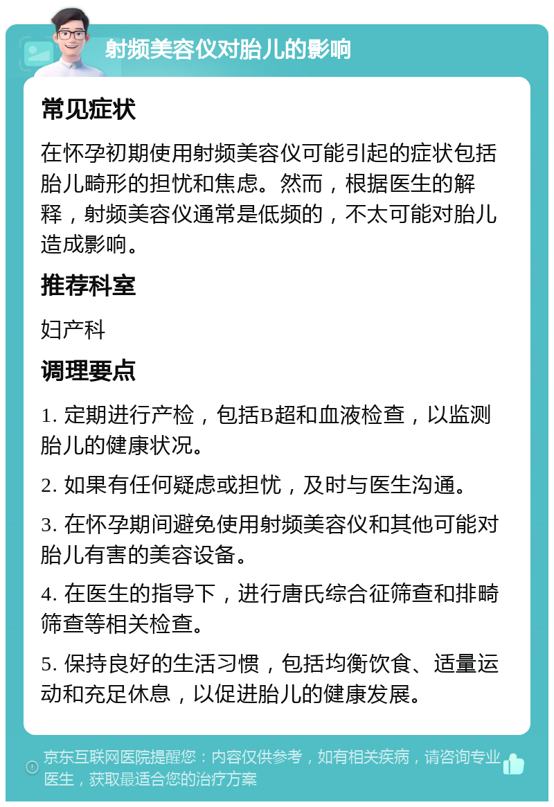 射频美容仪对胎儿的影响 常见症状 在怀孕初期使用射频美容仪可能引起的症状包括胎儿畸形的担忧和焦虑。然而，根据医生的解释，射频美容仪通常是低频的，不太可能对胎儿造成影响。 推荐科室 妇产科 调理要点 1. 定期进行产检，包括B超和血液检查，以监测胎儿的健康状况。 2. 如果有任何疑虑或担忧，及时与医生沟通。 3. 在怀孕期间避免使用射频美容仪和其他可能对胎儿有害的美容设备。 4. 在医生的指导下，进行唐氏综合征筛查和排畸筛查等相关检查。 5. 保持良好的生活习惯，包括均衡饮食、适量运动和充足休息，以促进胎儿的健康发展。