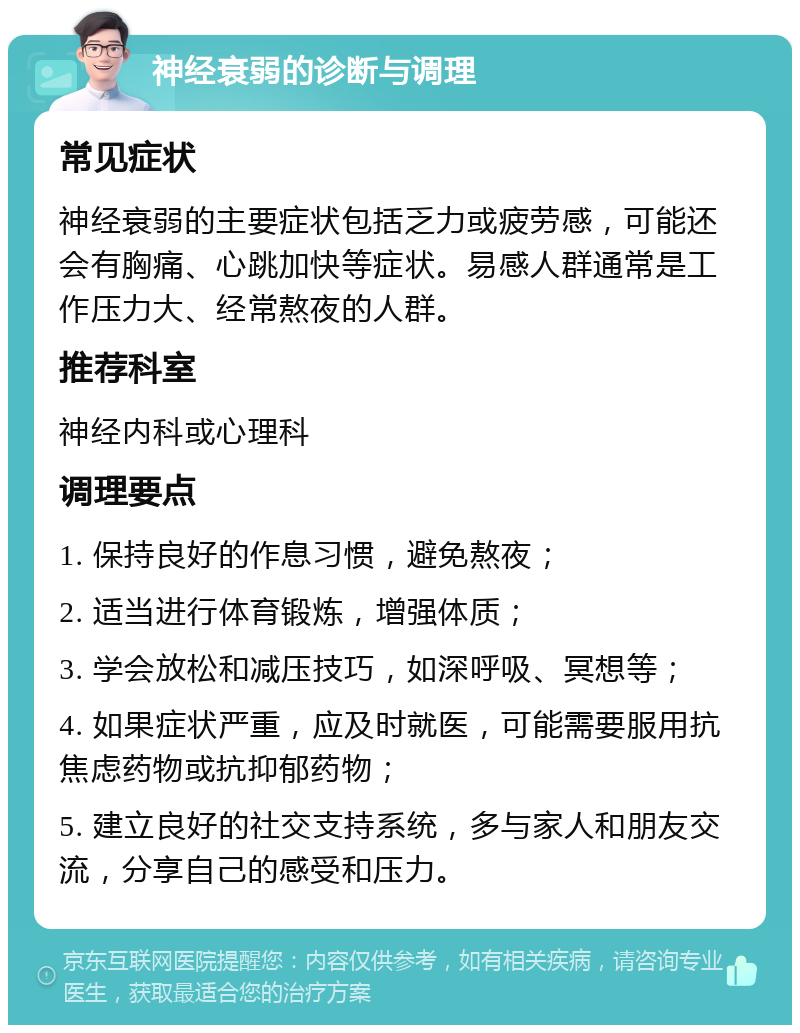 神经衰弱的诊断与调理 常见症状 神经衰弱的主要症状包括乏力或疲劳感，可能还会有胸痛、心跳加快等症状。易感人群通常是工作压力大、经常熬夜的人群。 推荐科室 神经内科或心理科 调理要点 1. 保持良好的作息习惯，避免熬夜； 2. 适当进行体育锻炼，增强体质； 3. 学会放松和减压技巧，如深呼吸、冥想等； 4. 如果症状严重，应及时就医，可能需要服用抗焦虑药物或抗抑郁药物； 5. 建立良好的社交支持系统，多与家人和朋友交流，分享自己的感受和压力。