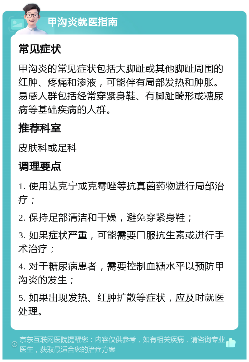 甲沟炎就医指南 常见症状 甲沟炎的常见症状包括大脚趾或其他脚趾周围的红肿、疼痛和渗液，可能伴有局部发热和肿胀。易感人群包括经常穿紧身鞋、有脚趾畸形或糖尿病等基础疾病的人群。 推荐科室 皮肤科或足科 调理要点 1. 使用达克宁或克霉唑等抗真菌药物进行局部治疗； 2. 保持足部清洁和干燥，避免穿紧身鞋； 3. 如果症状严重，可能需要口服抗生素或进行手术治疗； 4. 对于糖尿病患者，需要控制血糖水平以预防甲沟炎的发生； 5. 如果出现发热、红肿扩散等症状，应及时就医处理。