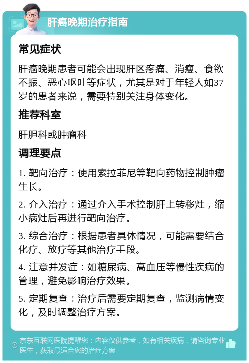 肝癌晚期治疗指南 常见症状 肝癌晚期患者可能会出现肝区疼痛、消瘦、食欲不振、恶心呕吐等症状，尤其是对于年轻人如37岁的患者来说，需要特别关注身体变化。 推荐科室 肝胆科或肿瘤科 调理要点 1. 靶向治疗：使用索拉菲尼等靶向药物控制肿瘤生长。 2. 介入治疗：通过介入手术控制肝上转移灶，缩小病灶后再进行靶向治疗。 3. 综合治疗：根据患者具体情况，可能需要结合化疗、放疗等其他治疗手段。 4. 注意并发症：如糖尿病、高血压等慢性疾病的管理，避免影响治疗效果。 5. 定期复查：治疗后需要定期复查，监测病情变化，及时调整治疗方案。