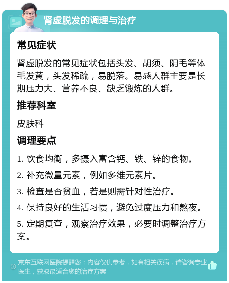 肾虚脱发的调理与治疗 常见症状 肾虚脱发的常见症状包括头发、胡须、阴毛等体毛发黄，头发稀疏，易脱落。易感人群主要是长期压力大、营养不良、缺乏锻炼的人群。 推荐科室 皮肤科 调理要点 1. 饮食均衡，多摄入富含钙、铁、锌的食物。 2. 补充微量元素，例如多维元素片。 3. 检查是否贫血，若是则需针对性治疗。 4. 保持良好的生活习惯，避免过度压力和熬夜。 5. 定期复查，观察治疗效果，必要时调整治疗方案。