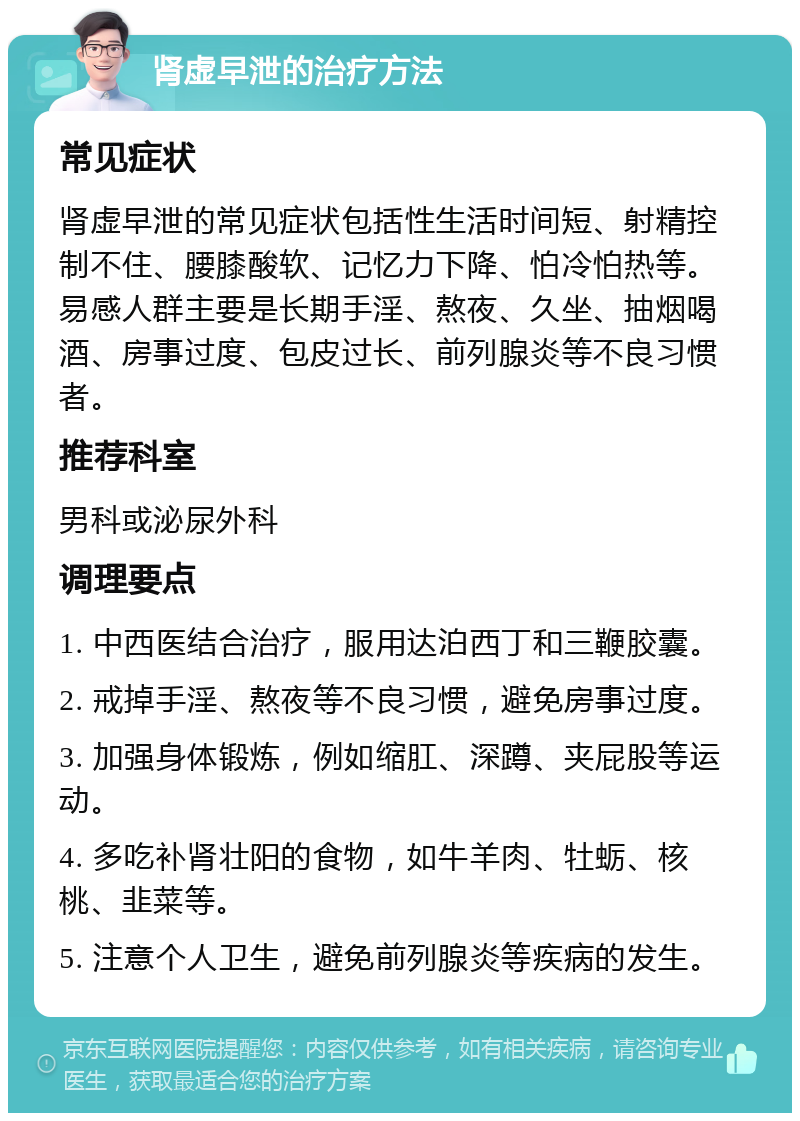 肾虚早泄的治疗方法 常见症状 肾虚早泄的常见症状包括性生活时间短、射精控制不住、腰膝酸软、记忆力下降、怕冷怕热等。易感人群主要是长期手淫、熬夜、久坐、抽烟喝酒、房事过度、包皮过长、前列腺炎等不良习惯者。 推荐科室 男科或泌尿外科 调理要点 1. 中西医结合治疗，服用达泊西丁和三鞭胶囊。 2. 戒掉手淫、熬夜等不良习惯，避免房事过度。 3. 加强身体锻炼，例如缩肛、深蹲、夹屁股等运动。 4. 多吃补肾壮阳的食物，如牛羊肉、牡蛎、核桃、韭菜等。 5. 注意个人卫生，避免前列腺炎等疾病的发生。