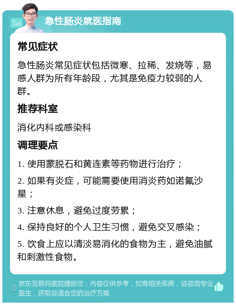 急性肠炎就医指南 常见症状 急性肠炎常见症状包括微寒、拉稀、发烧等，易感人群为所有年龄段，尤其是免疫力较弱的人群。 推荐科室 消化内科或感染科 调理要点 1. 使用蒙脱石和黄连素等药物进行治疗； 2. 如果有炎症，可能需要使用消炎药如诺氟沙星； 3. 注意休息，避免过度劳累； 4. 保持良好的个人卫生习惯，避免交叉感染； 5. 饮食上应以清淡易消化的食物为主，避免油腻和刺激性食物。