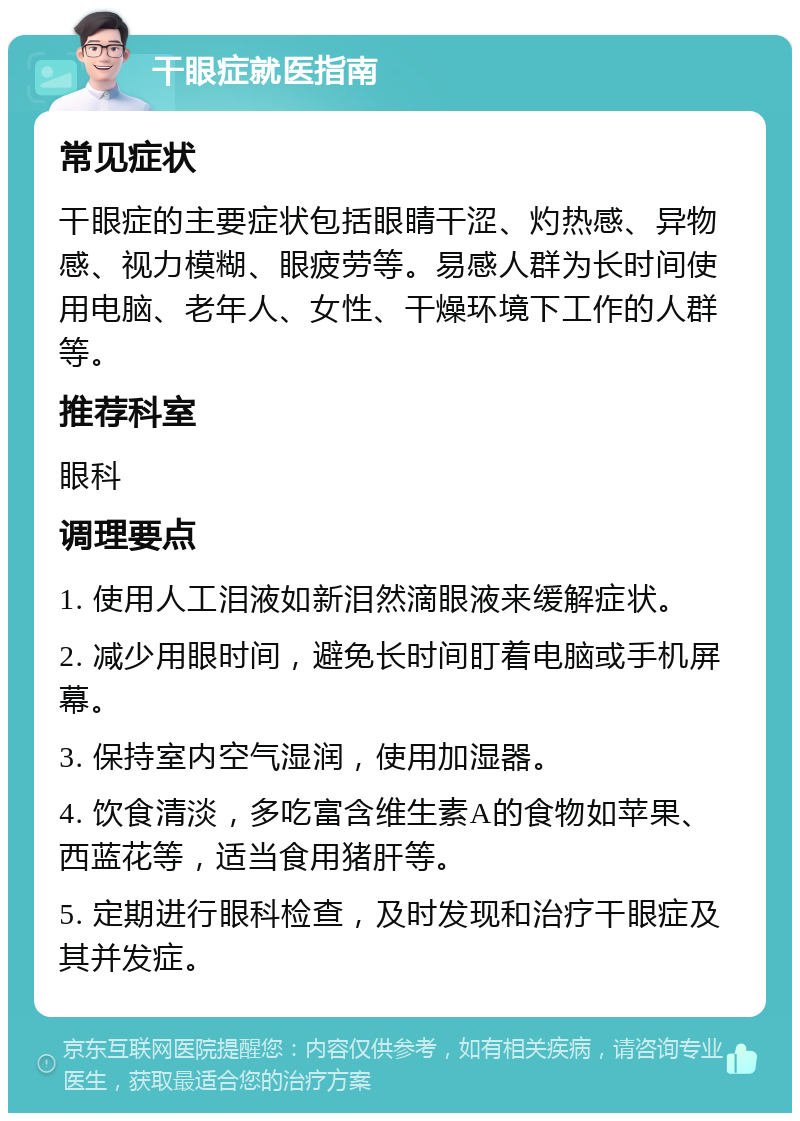 干眼症就医指南 常见症状 干眼症的主要症状包括眼睛干涩、灼热感、异物感、视力模糊、眼疲劳等。易感人群为长时间使用电脑、老年人、女性、干燥环境下工作的人群等。 推荐科室 眼科 调理要点 1. 使用人工泪液如新泪然滴眼液来缓解症状。 2. 减少用眼时间，避免长时间盯着电脑或手机屏幕。 3. 保持室内空气湿润，使用加湿器。 4. 饮食清淡，多吃富含维生素A的食物如苹果、西蓝花等，适当食用猪肝等。 5. 定期进行眼科检查，及时发现和治疗干眼症及其并发症。