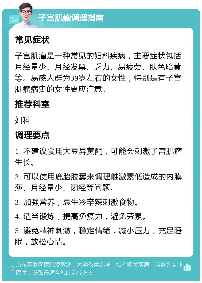 子宫肌瘤调理指南 常见症状 子宫肌瘤是一种常见的妇科疾病，主要症状包括月经量少、月经发黑、乏力、易疲劳、肤色暗黄等。易感人群为39岁左右的女性，特别是有子宫肌瘤病史的女性更应注意。 推荐科室 妇科 调理要点 1. 不建议食用大豆异黄酮，可能会刺激子宫肌瘤生长。 2. 可以使用鹿胎胶囊来调理雌激素低造成的内膜薄、月经量少、闭经等问题。 3. 加强营养，忌生冷辛辣刺激食物。 4. 适当锻炼，提高免疫力，避免劳累。 5. 避免精神刺激，稳定情绪，减小压力，充足睡眠，放松心情。