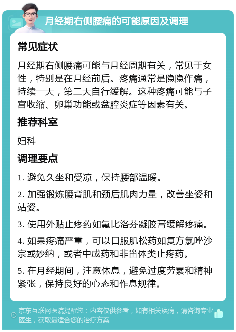 月经期右侧腰痛的可能原因及调理 常见症状 月经期右侧腰痛可能与月经周期有关，常见于女性，特别是在月经前后。疼痛通常是隐隐作痛，持续一天，第二天自行缓解。这种疼痛可能与子宫收缩、卵巢功能或盆腔炎症等因素有关。 推荐科室 妇科 调理要点 1. 避免久坐和受凉，保持腰部温暖。 2. 加强锻炼腰背肌和颈后肌肉力量，改善坐姿和站姿。 3. 使用外贴止疼药如氟比洛芬凝胶膏缓解疼痛。 4. 如果疼痛严重，可以口服肌松药如复方氯唑沙宗或妙纳，或者中成药和非甾体类止疼药。 5. 在月经期间，注意休息，避免过度劳累和精神紧张，保持良好的心态和作息规律。