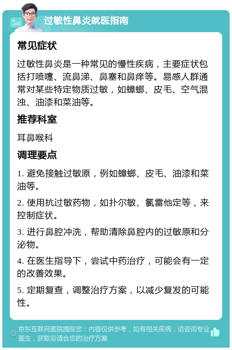 过敏性鼻炎就医指南 常见症状 过敏性鼻炎是一种常见的慢性疾病，主要症状包括打喷嚏、流鼻涕、鼻塞和鼻痒等。易感人群通常对某些特定物质过敏，如蟑螂、皮毛、空气混浊、油漆和菜油等。 推荐科室 耳鼻喉科 调理要点 1. 避免接触过敏原，例如蟑螂、皮毛、油漆和菜油等。 2. 使用抗过敏药物，如扑尔敏、氯雷他定等，来控制症状。 3. 进行鼻腔冲洗，帮助清除鼻腔内的过敏原和分泌物。 4. 在医生指导下，尝试中药治疗，可能会有一定的改善效果。 5. 定期复查，调整治疗方案，以减少复发的可能性。