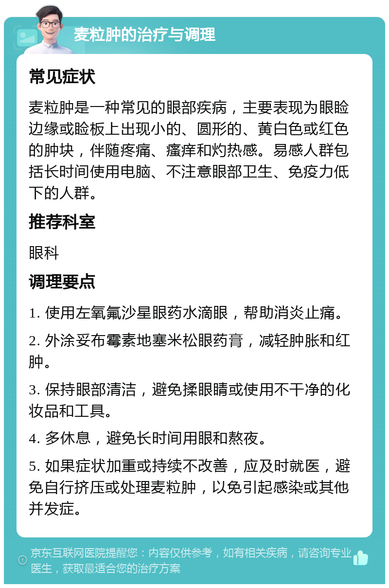 麦粒肿的治疗与调理 常见症状 麦粒肿是一种常见的眼部疾病，主要表现为眼睑边缘或睑板上出现小的、圆形的、黄白色或红色的肿块，伴随疼痛、瘙痒和灼热感。易感人群包括长时间使用电脑、不注意眼部卫生、免疫力低下的人群。 推荐科室 眼科 调理要点 1. 使用左氧氟沙星眼药水滴眼，帮助消炎止痛。 2. 外涂妥布霉素地塞米松眼药膏，减轻肿胀和红肿。 3. 保持眼部清洁，避免揉眼睛或使用不干净的化妆品和工具。 4. 多休息，避免长时间用眼和熬夜。 5. 如果症状加重或持续不改善，应及时就医，避免自行挤压或处理麦粒肿，以免引起感染或其他并发症。