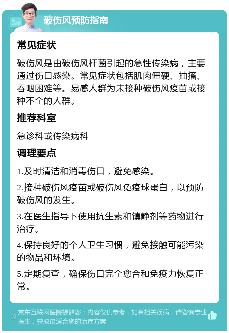 破伤风预防指南 常见症状 破伤风是由破伤风杆菌引起的急性传染病，主要通过伤口感染。常见症状包括肌肉僵硬、抽搐、吞咽困难等。易感人群为未接种破伤风疫苗或接种不全的人群。 推荐科室 急诊科或传染病科 调理要点 1.及时清洁和消毒伤口，避免感染。 2.接种破伤风疫苗或破伤风免疫球蛋白，以预防破伤风的发生。 3.在医生指导下使用抗生素和镇静剂等药物进行治疗。 4.保持良好的个人卫生习惯，避免接触可能污染的物品和环境。 5.定期复查，确保伤口完全愈合和免疫力恢复正常。