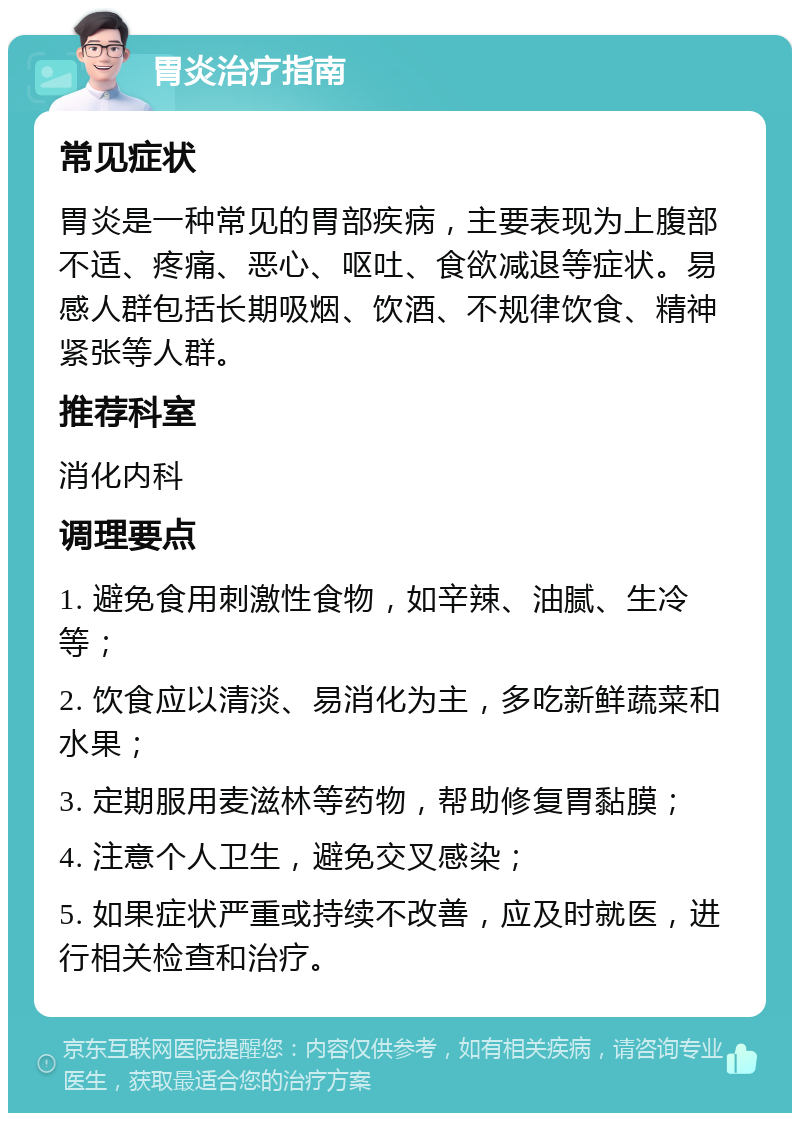 胃炎治疗指南 常见症状 胃炎是一种常见的胃部疾病，主要表现为上腹部不适、疼痛、恶心、呕吐、食欲减退等症状。易感人群包括长期吸烟、饮酒、不规律饮食、精神紧张等人群。 推荐科室 消化内科 调理要点 1. 避免食用刺激性食物，如辛辣、油腻、生冷等； 2. 饮食应以清淡、易消化为主，多吃新鲜蔬菜和水果； 3. 定期服用麦滋林等药物，帮助修复胃黏膜； 4. 注意个人卫生，避免交叉感染； 5. 如果症状严重或持续不改善，应及时就医，进行相关检查和治疗。