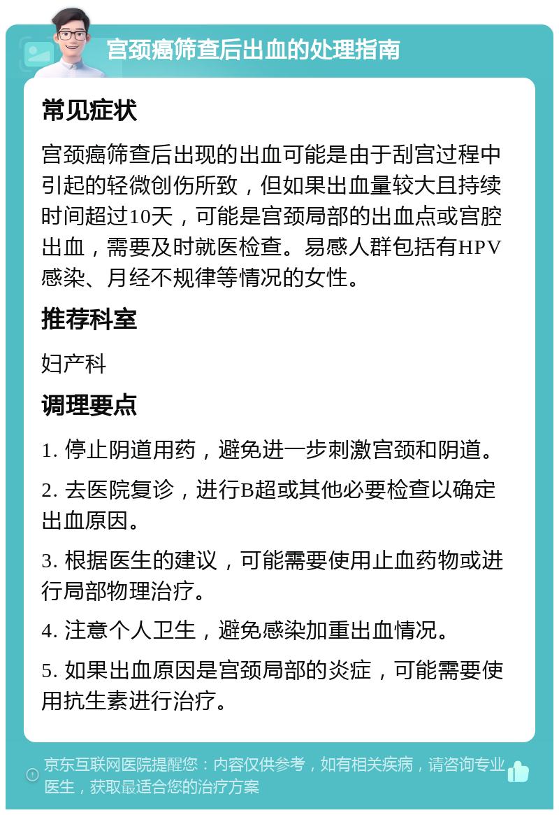 宫颈癌筛查后出血的处理指南 常见症状 宫颈癌筛查后出现的出血可能是由于刮宫过程中引起的轻微创伤所致，但如果出血量较大且持续时间超过10天，可能是宫颈局部的出血点或宫腔出血，需要及时就医检查。易感人群包括有HPV感染、月经不规律等情况的女性。 推荐科室 妇产科 调理要点 1. 停止阴道用药，避免进一步刺激宫颈和阴道。 2. 去医院复诊，进行B超或其他必要检查以确定出血原因。 3. 根据医生的建议，可能需要使用止血药物或进行局部物理治疗。 4. 注意个人卫生，避免感染加重出血情况。 5. 如果出血原因是宫颈局部的炎症，可能需要使用抗生素进行治疗。