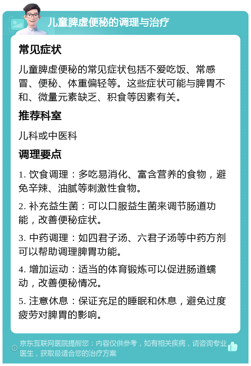 儿童脾虚便秘的调理与治疗 常见症状 儿童脾虚便秘的常见症状包括不爱吃饭、常感冒、便秘、体重偏轻等。这些症状可能与脾胃不和、微量元素缺乏、积食等因素有关。 推荐科室 儿科或中医科 调理要点 1. 饮食调理：多吃易消化、富含营养的食物，避免辛辣、油腻等刺激性食物。 2. 补充益生菌：可以口服益生菌来调节肠道功能，改善便秘症状。 3. 中药调理：如四君子汤、六君子汤等中药方剂可以帮助调理脾胃功能。 4. 增加运动：适当的体育锻炼可以促进肠道蠕动，改善便秘情况。 5. 注意休息：保证充足的睡眠和休息，避免过度疲劳对脾胃的影响。